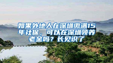 如果外地人在深圳缴满15年社保，可以在深圳领养老金吗？长见识了