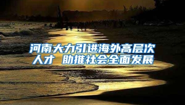 河南大力引进海外高层次人才 助推社会全面发展