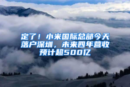 定了！小米国际总部今天落户深圳，未来四年营收预计超500亿