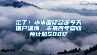 定了！小米国际总部今天落户深圳，未来四年营收预计超500亿