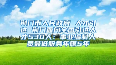 荆门市人民政府 人才引进 荆门面向全国引进人才530人：事业编制人员最低服务年限5年