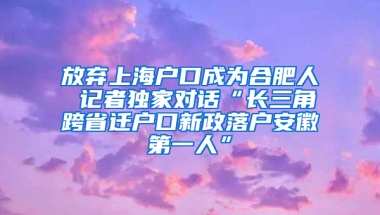 放弃上海户口成为合肥人 记者独家对话“长三角跨省迁户口新政落户安徽第一人”