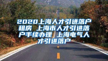 2020上海人才引进落户租房 上海市人才引进落户手续办理 上海电气人才引进落户