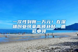 一次性到账一万元！在深圳创业可拿高额补贴，抓紧申领