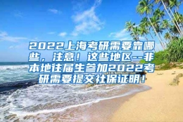 2022上海考研需要靠哪些，注意！这些地区--非本地往届生参加2022考研需要提交社保证明！