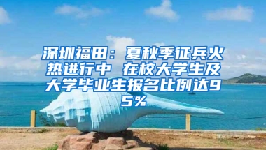 深圳福田：夏秋季征兵火热进行中 在校大学生及大学毕业生报名比例达95%