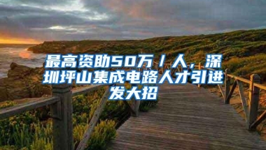 最高资助50万／人，深圳坪山集成电路人才引进发大招