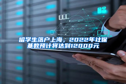 留学生落户上海，2022年社保基数预计将达到12000元