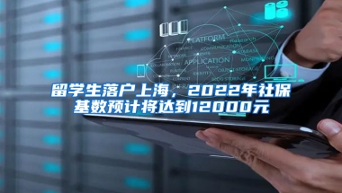 留学生落户上海，2022年社保基数预计将达到12000元