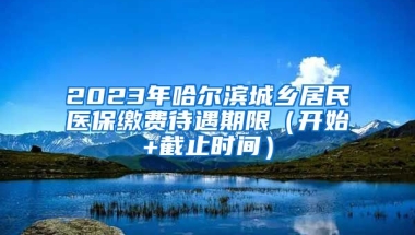 2023年哈尔滨城乡居民医保缴费待遇期限（开始+截止时间）