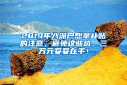 2019年入深户想拿补贴的注意，避免这些坑，三万元妥妥在手！