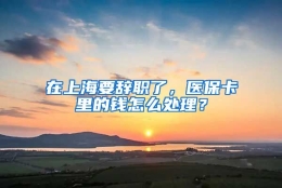 在上海要辞职了，医保卡里的钱怎么处理？