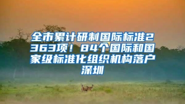 全市累计研制国际标准2363项！84个国际和国家级标准化组织机构落户深圳