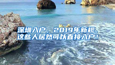 深圳入户，2019年新规，这些人居然可以直接入户！