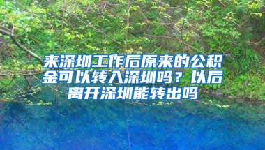 来深圳工作后原来的公积金可以转入深圳吗？以后离开深圳能转出吗