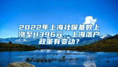 2022年上海社保基数上涨至11396元，上海落户政策有变动？