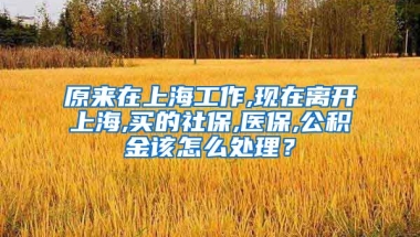 原来在上海工作,现在离开上海,买的社保,医保,公积金该怎么处理？