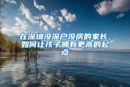 在深圳没深户没房的家长，如何让孩子拥有更高的起点