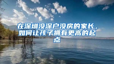 在深圳没深户没房的家长，如何让孩子拥有更高的起点