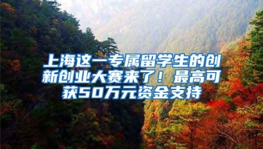 上海这一专属留学生的创新创业大赛来了！最高可获50万元资金支持