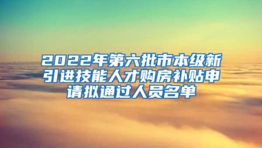 2022年第六批市本级新引进技能人才购房补贴申请拟通过人员名单