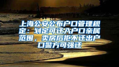 上海公安公布户口管理规定：划定可迁入户口亲属范围，卖房后拒不迁出户口警方可强迁