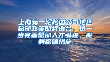 上海新一轮跨国公司地区总部政策即将出台，进一步完善总部人才引进、服务保障措施