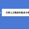 天津买房补贴政策最新政策,天津人才购房补贴多少钱