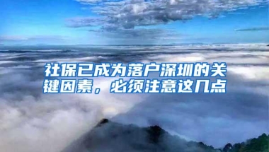 社保已成为落户深圳的关键因素，必须注意这几点