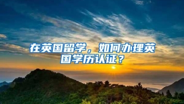 在英国留学，如何办理英国学历认证？