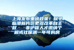 上海发布重磅政策！赋予临港新片区更多改革自主权   非沪籍人才缴纳个税或社保满一年可购房