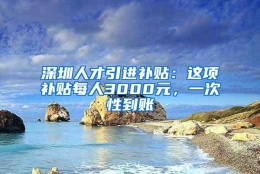 深圳人才引进补贴：这项补贴每人3000元，一次性到账