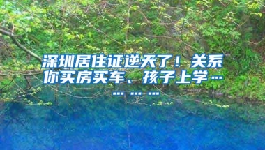 深圳居住证逆天了！关系你买房买车、孩子上学…………