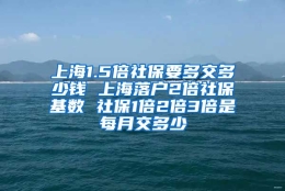 上海1.5倍社保要多交多少钱 上海落户2倍社保基数 社保1倍2倍3倍是每月交多少