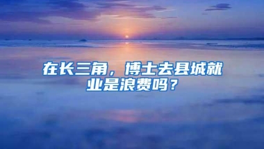 在长三角，博士去县城就业是浪费吗？