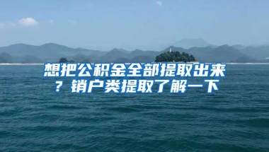 想把公积金全部提取出来？销户类提取了解一下