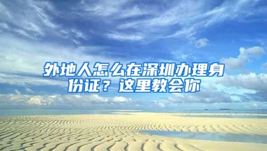 外地人怎么在深圳办理身份证？这里教会你