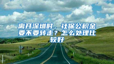 离开深圳时，社保公积金要不要转走？怎么处理比较好