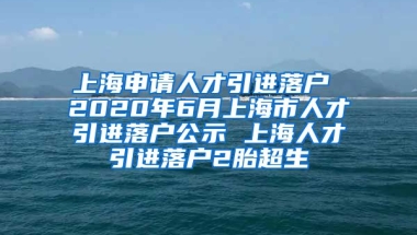 上海申请人才引进落户 2020年6月上海市人才引进落户公示 上海人才引进落户2胎超生