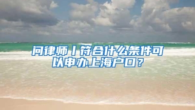 问律师丨符合什么条件可以申办上海户口？