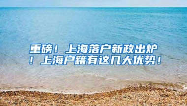 重磅！上海落户新政出炉！上海户籍有这几大优势！