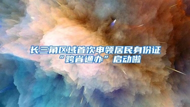 长三角区域首次申领居民身份证 “跨省通办”启动啦