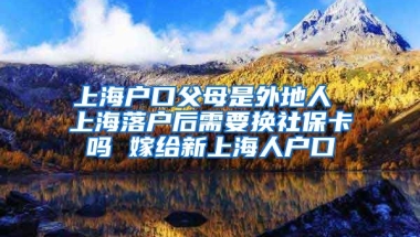 上海户口父母是外地人 上海落户后需要换社保卡吗 嫁给新上海人户口