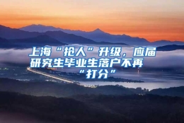 上海“抢人”升级，应届研究生毕业生落户不再“打分”