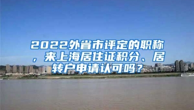 2022外省市评定的职称，来上海居住证积分、居转户申请认可吗？