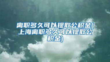 离职多久可以提取公积金(上海离职多久可以提取公积金)