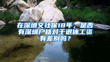 在深圳交社保18年，是否有深圳户籍对于退休工资有差别吗？