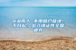 @湖南人 不用回户籍地！下月起，出入境证件全国通办