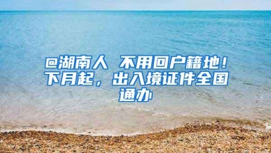 @湖南人 不用回户籍地！下月起，出入境证件全国通办