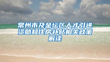 常州市及金坛区人才引进资助和住房补贴相关政策解读